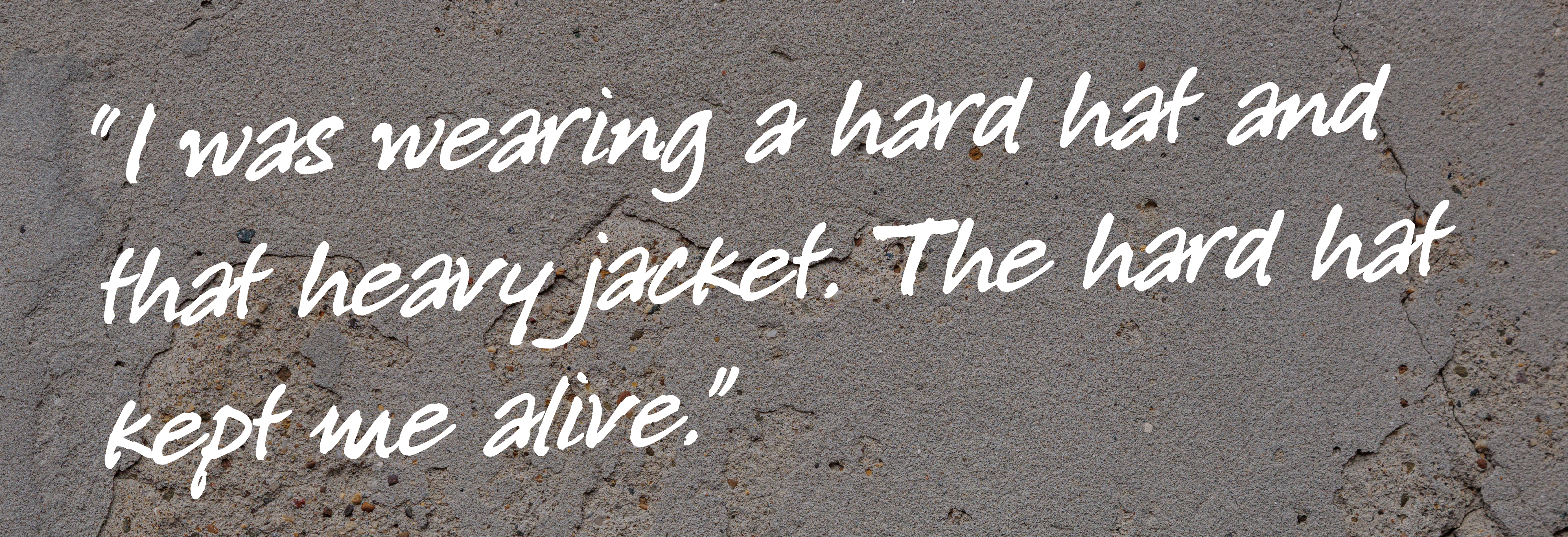 Quote that says I was wearing a hard hat and that heavy jacket. The hard hat kept me alive