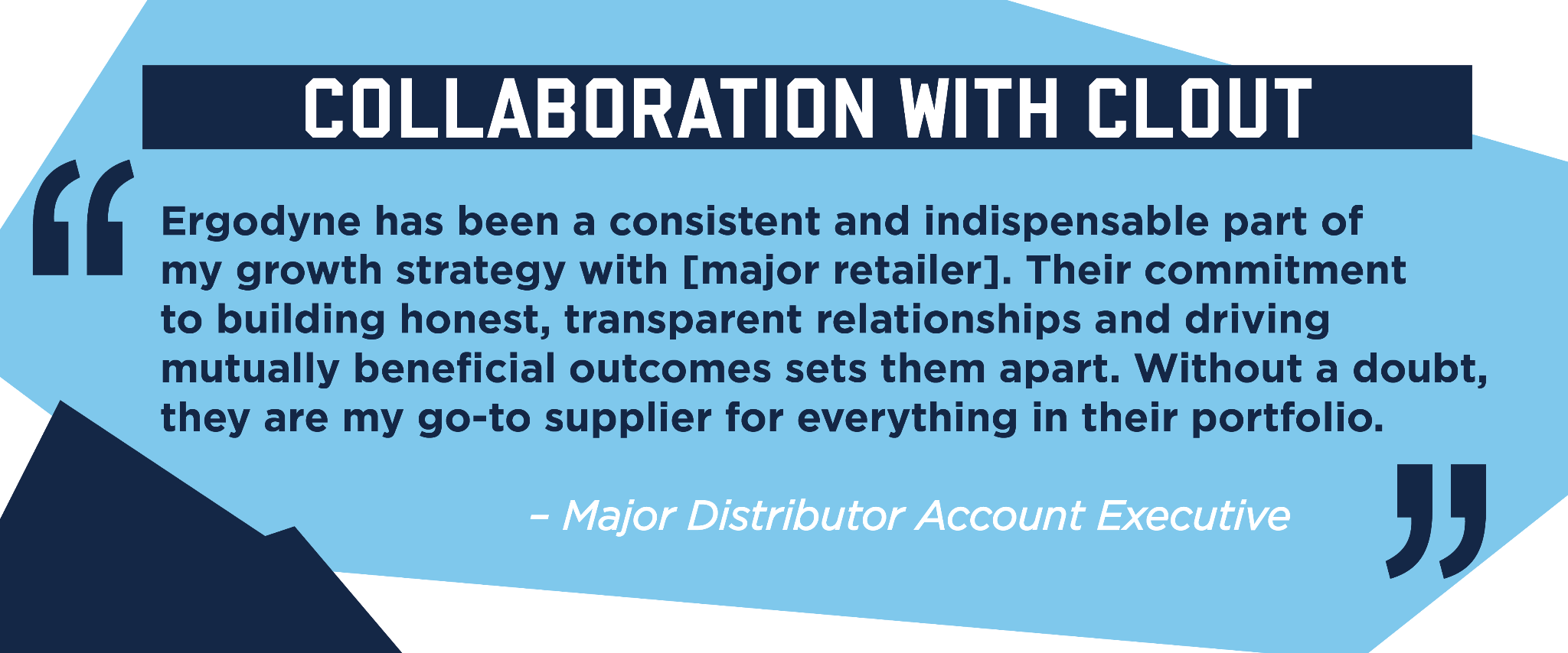 Collaboration with clout: major distributor exectuive quote saying "Ergodyne has been a consistent and indispensable part of my growth strategy with a major retailer. Their commitment to building honest, transparent relationships and driving mutually beneficial outcomes sets them apart. Without a doubt, they are my go-to supplier for everything in their portfolio."