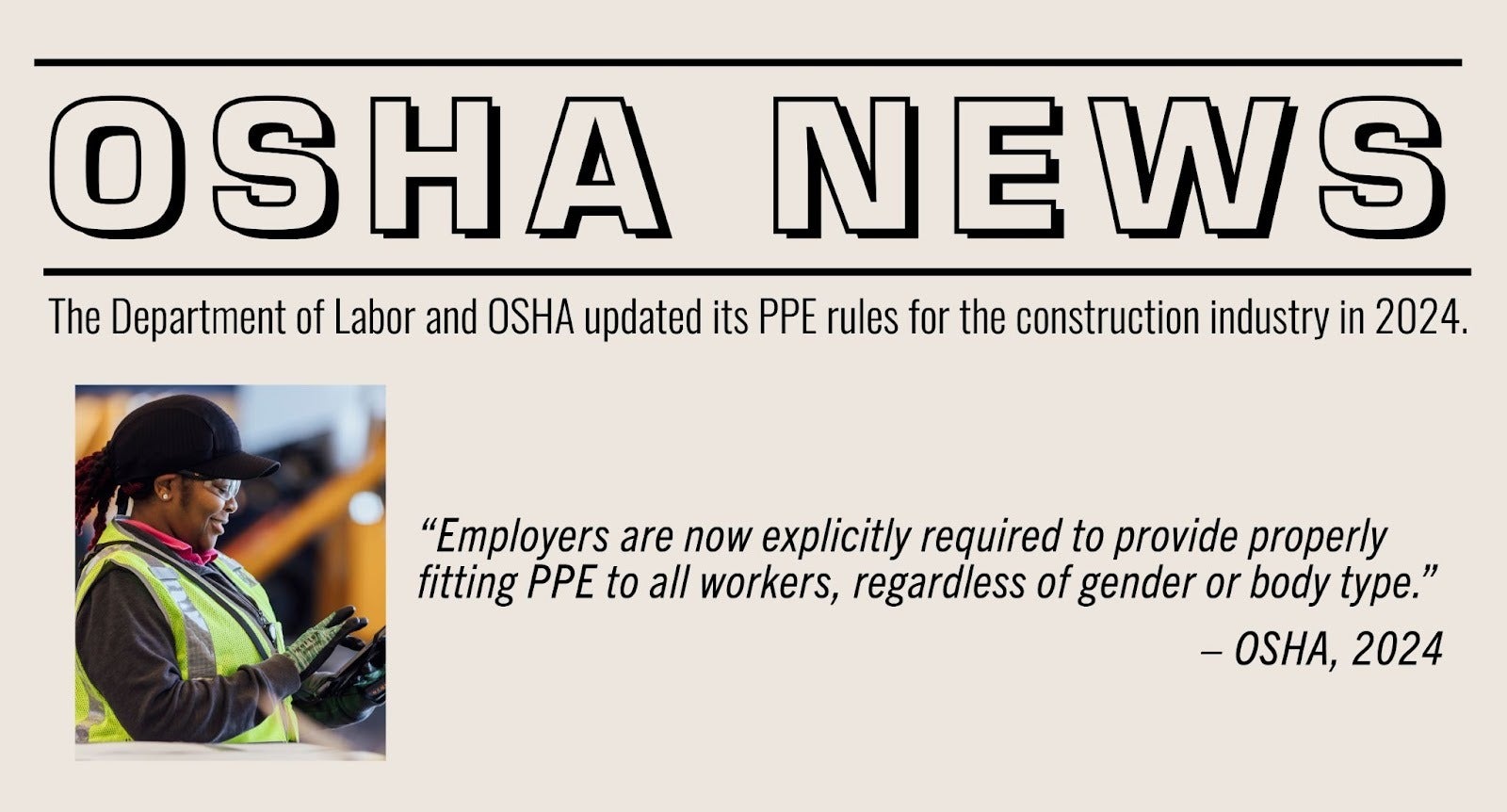 OSHA News: The department of Labor and OSHA updated its PPE rules for the construction industry in 2024. "Employers are now explicitly requred to provide properly fitting PPE to all workers, regardless of gender or body type." -OSHA, 2024