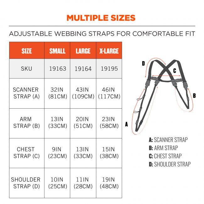 Multiple Sizes: Adjustable webbing straps for comfortable fit Size Small, SKU 19163, scanner strap is 32 Inches (81 Centimeters), Arm strap is 13 inches (33 centimeters), chest strap is 9 inches (23 centimeters), shoulder strap is 10 inches (25 centimeters) Size Large, SKU 19164, scanner strap is 43 Inches (109 Centimeters), Arm strap is 20 inches (51 centimeters), chest strap is 13 inches (33 centimeters), shoulder strap is 11 inches (28 centimeters) Size X-Large, SKU 19165, scanner strap is 46 Inches (117