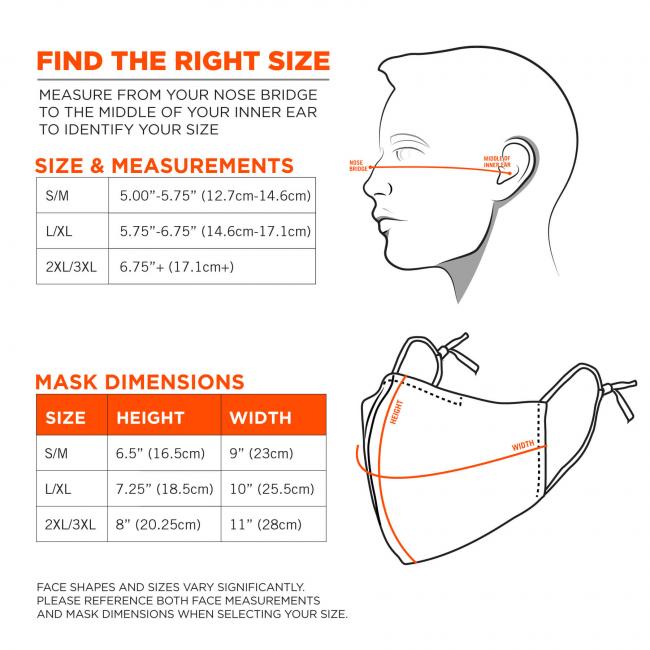 Find the right size: measure from your nose bridge to the middle of your inner ear to identify your size. Size S/M: 5.00”-5.75”(12.7cm-14.6cm). Size L/XL: 5.75”-6.75”(14.6cm-17.1cm). Size 2XL/3XL: 6.75”+(17.1cm+). Mask Dimensions. S/M: 9”(23cm)x6.5”(16.5cm). L/XL: 10”(25.5cm)x7.25”(18.5cm). Size 2XL/3XL: 11”(28cm)x8”(20.25cm). Face shapes and sizes vary significantly. Please reference both face measurements and mask dimensions when selecting size. 