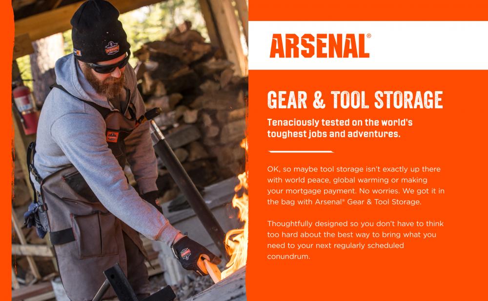 Arsenal Gear & Tool Storage. Tenaciously tested on the world’s toughest jobs & adventures. OK, so maybe tool storage isn’t exactly up there with world peace, global warming or making your mortgage payment. No worries. We got it in the bag with Arsenal Gear & Tool Storage. Thoughtfully designed so you don’t have to think too hard about the best way to bring what you need to your next regularly scheduled conundrum.